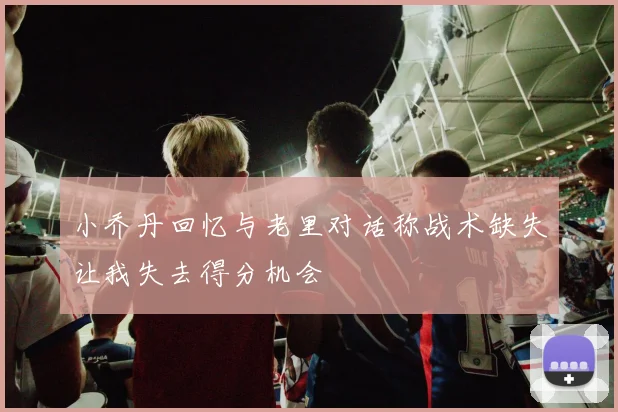 小乔丹回忆与老里对话称战术缺失让我失去得分机会