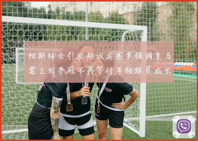 帕斯转会引发热议龙塞罗强调皇马需立刻夺冠不再等待年轻球员成长