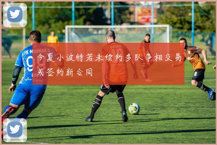 今夏小波特若未续约多队争相交易或签约新合同