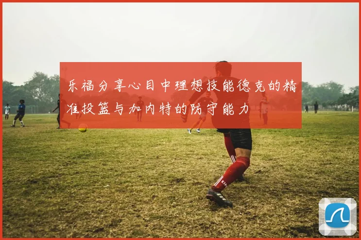 乐福分享心目中理想技能德克的精准投篮与加内特的防守能力