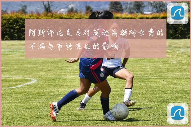 阿斯评论皇马对英超高额转会费的不满与市场混乱的影响