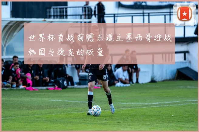 世界杯首战前瞻东道主墨西哥迎战韩国与捷克的较量
