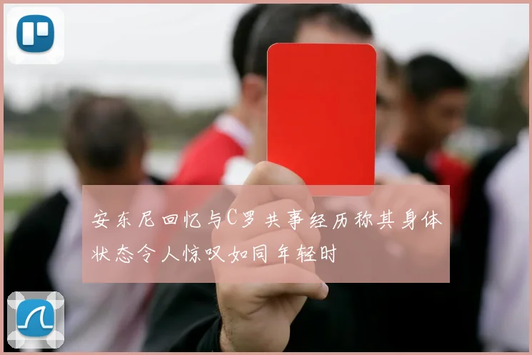 安东尼回忆与C罗共事经历称其身体状态令人惊叹如同年轻时