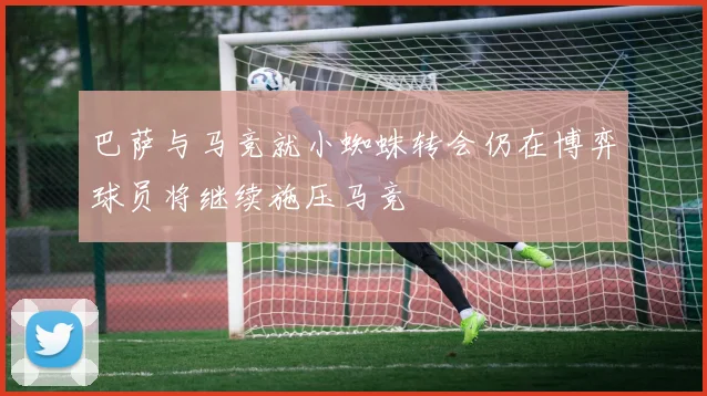 巴萨与马竞就小蜘蛛转会仍在博弈球员将继续施压马竞