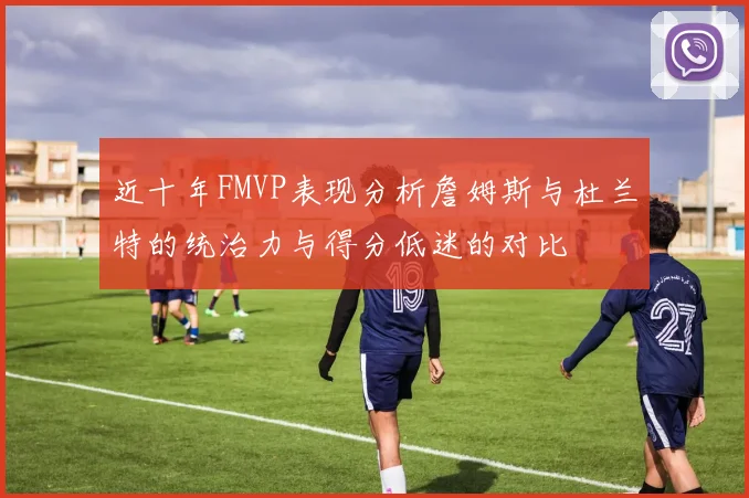 近十年FMVP表现分析詹姆斯与杜兰特的统治力与得分低迷的对比