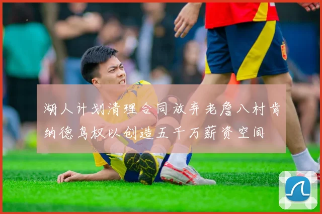 湖人计划清理合同放弃老詹八村肯纳德鸟权以创造五千万薪资空间