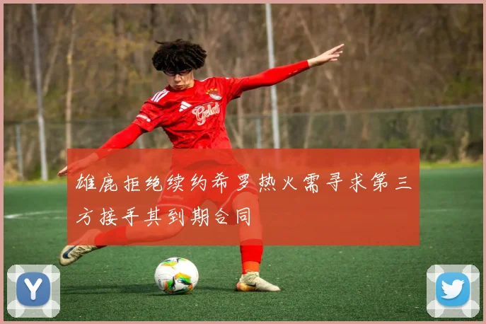 雄鹿拒绝续约希罗热火需寻求第三方接手其到期合同