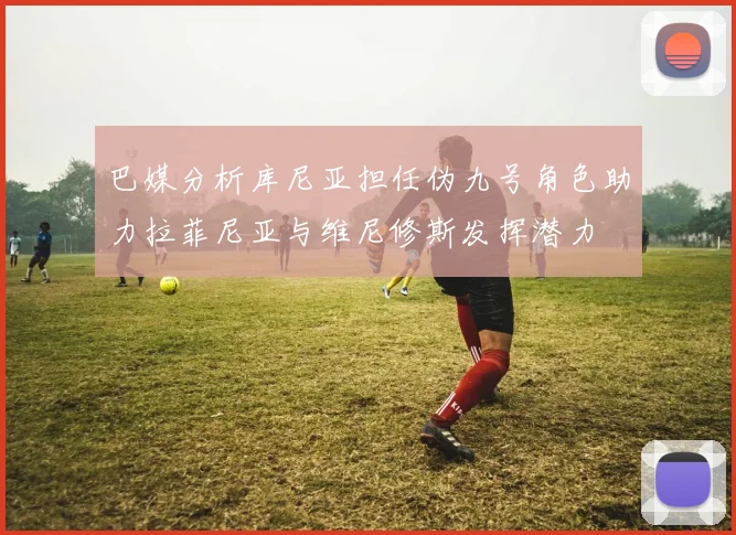 巴媒分析库尼亚担任伪九号角色助力拉菲尼亚与维尼修斯发挥潜力
