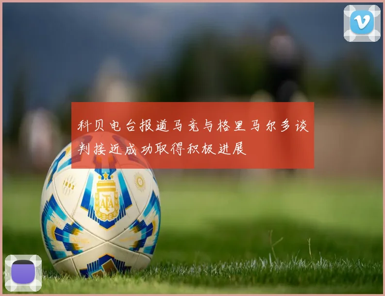 科贝电台报道马竞与格里马尔多谈判接近成功取得积极进展