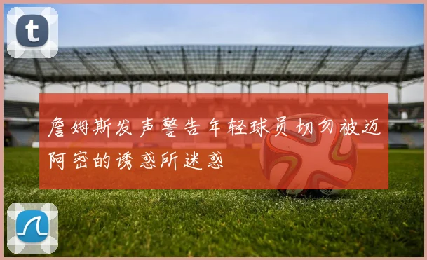 詹姆斯发声警告年轻球员切勿被迈阿密的诱惑所迷惑