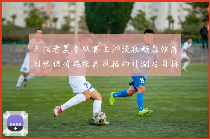 开拓者夏季联赛主帅谈杨瀚森缺席训练仍将延续其风格的计划与目标
