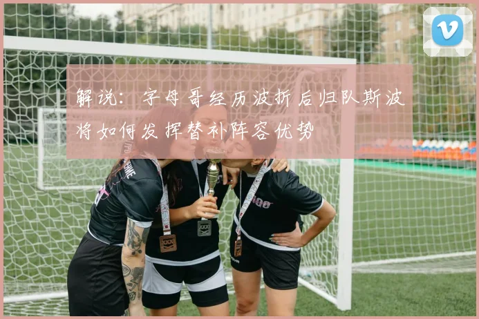 解说：字母哥经历波折后归队斯波将如何发挥替补阵容优势