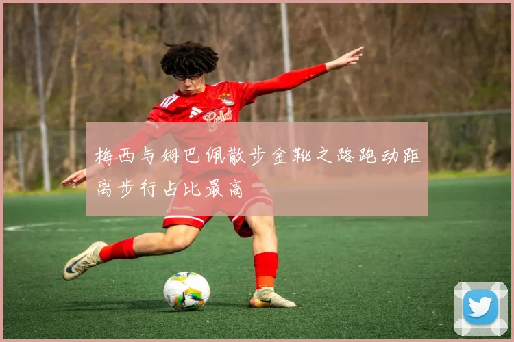 梅西与姆巴佩散步金靴之路跑动距离步行占比最高