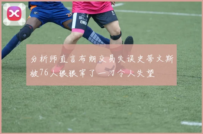 分析师直言布朗交易失误史蒂文斯被76人狠狠宰了一刀令人失望