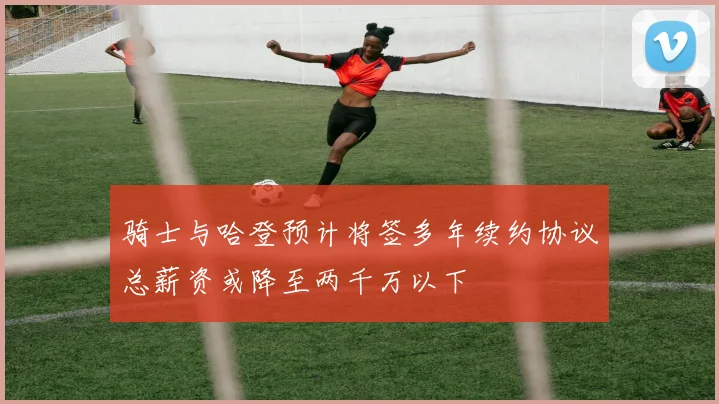 骑士与哈登预计将签多年续约协议总薪资或降至两千万以下