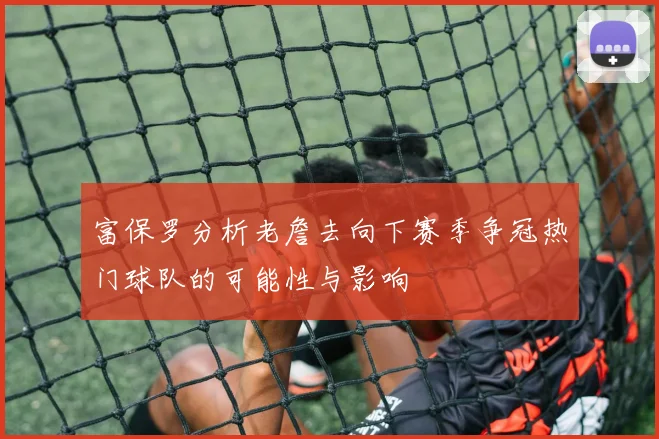 富保罗分析老詹去向下赛季争冠热门球队的可能性与影响