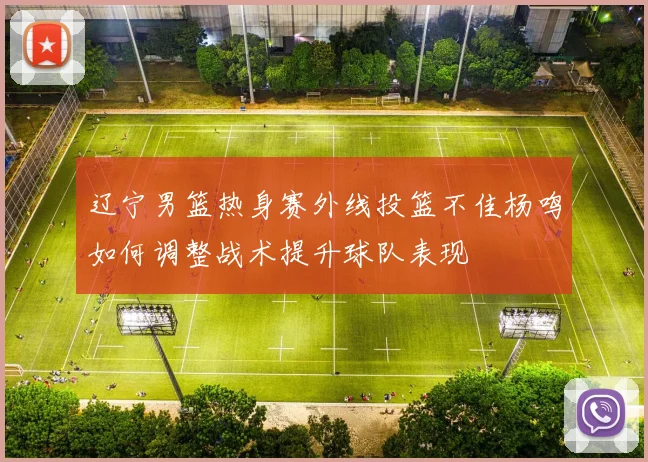 辽宁男篮热身赛外线投篮不佳杨鸣如何调整战术提升球队表现